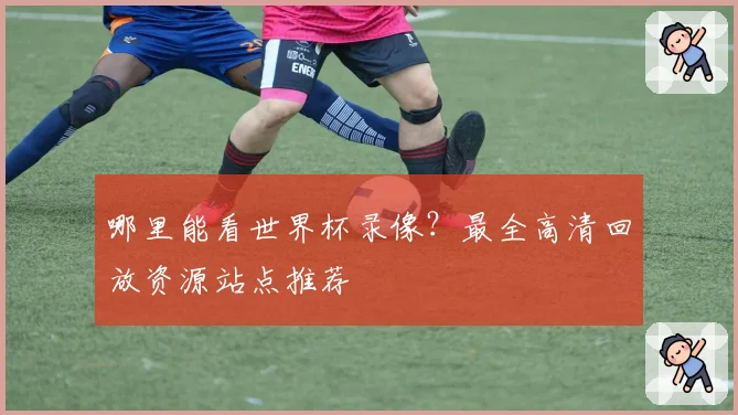 哪里能看世界杯录像？最全高清回放资源站点推荐