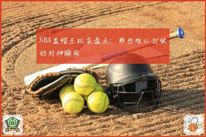 NBA盖帽王纪录盘点：那些难以打破的封神瞬间