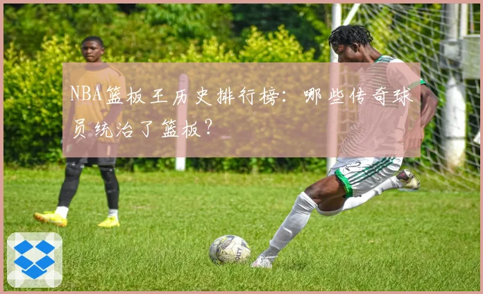 NBA篮板王历史排行榜：哪些传奇球员统治了篮板？