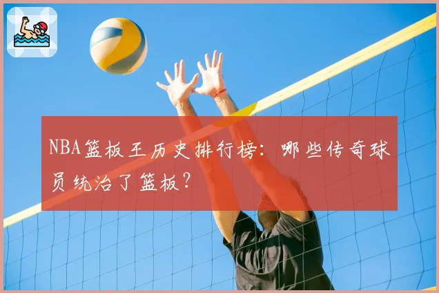 NBA篮板王历史排行榜：哪些传奇球员统治了篮板？