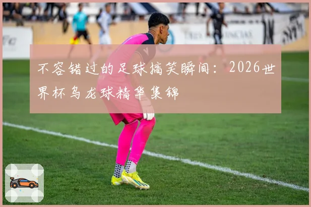 不容错过的足球搞笑瞬间：2026世界杯乌龙球精华集锦